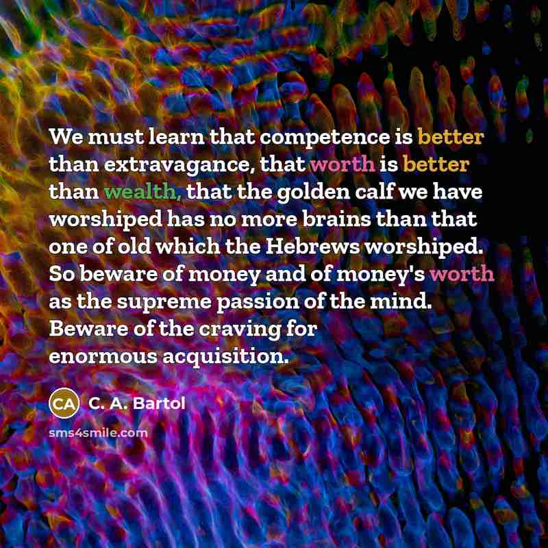 “We must learn that competence is better than extravagance, that worth is better than wealth, that the golden calf we have worshiped has no more brains than that one of old which the Hebrews worshiped. So beware of money and of money's worth as the supreme passion of the mind. Beware of the craving…” quote by C. A. Bartol