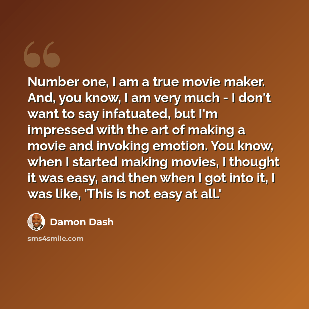 “Number one, I am a true movie maker. And, you know, I am very much - I don't want to say infatuated, but I'm impressed with the art of making a movie and invoking emotion. You know, when I started making movies, I thought it was easy, and then when I got into it, I was like, 'This is not easy at…” quote by Damon Dash
