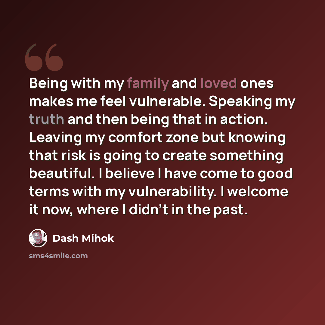 “Being with my family and loved ones makes me feel vulnerable. Speaking my truth and then being that in action. Leaving my comfort zone but knowing that risk is going to create something beautiful. I believe I have come to good terms with my vulnerability. I welcome it now, where I didn't in the…” quote by Dash Mihok