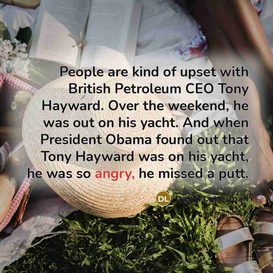 “People are kind of upset with British Petroleum CEO Tony Hayward. Over the weekend, he was out on his yacht. And when President Obama found out that Tony Hayward was on his yacht, he was so angry, he missed a putt.” quote by David Letterman