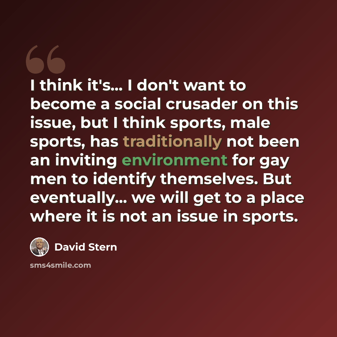 “I think it's... I don't want to become a social crusader on this issue, but I think sports, male sports, has traditionally not been an inviting environment for gay men to identify themselves. But eventually... we will get to a place where it is not an issue in sports.” quote by David Stern
