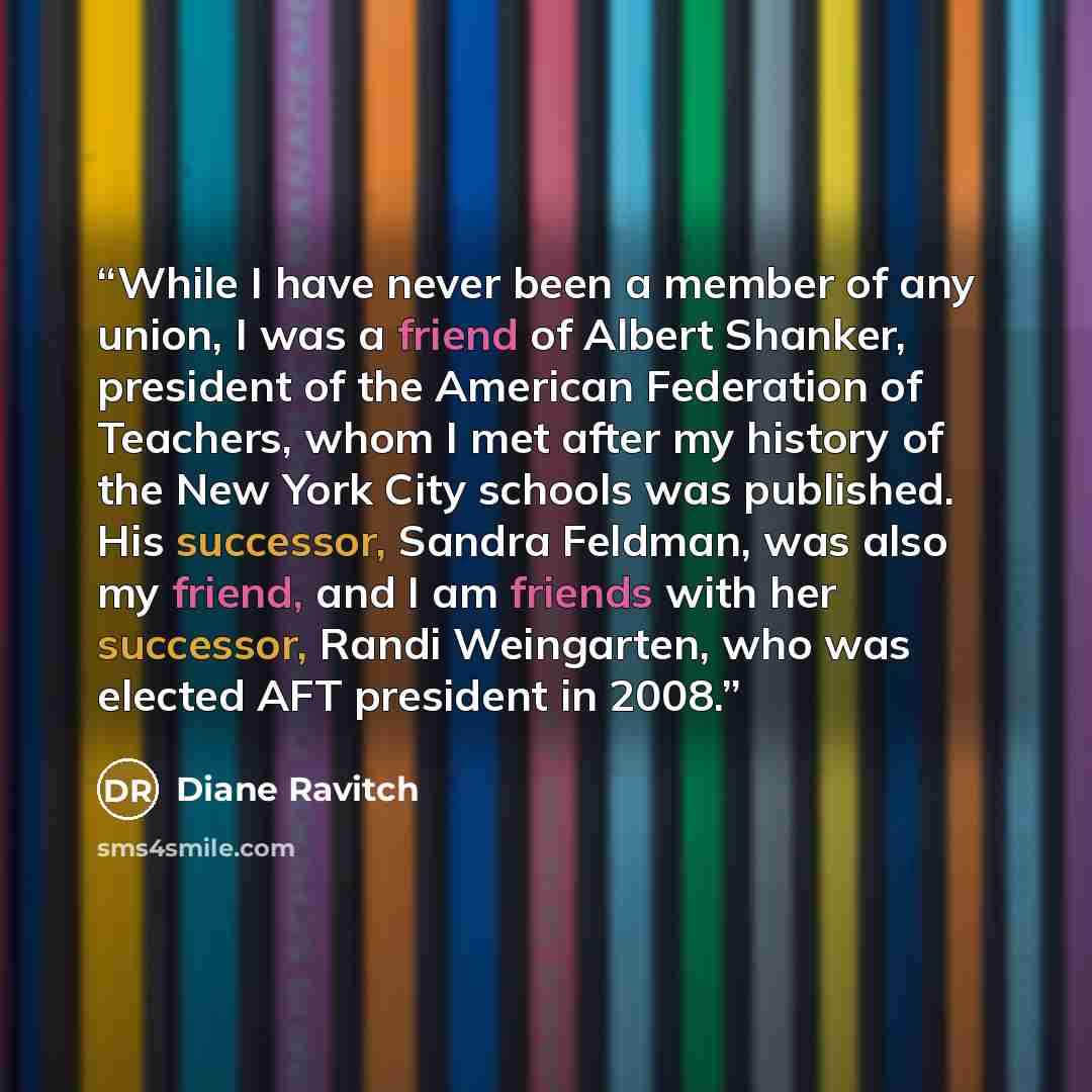 “While I have never been a member of any union, I was a friend of Albert Shanker, president of the American Federation of Teachers, whom I met after my history of the New York City schools was published. His successor, Sandra Feldman, was also my friend, and I am friends with her successor, Randi…” quote by Diane Ravitch