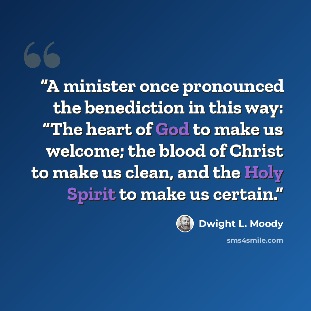 “A minister once pronounced the benediction in this way: “The heart of God to make us welcome; the blood of Christ to make us clean, and the Holy Spirit to make us certain.” quote by Dwight L. Moody