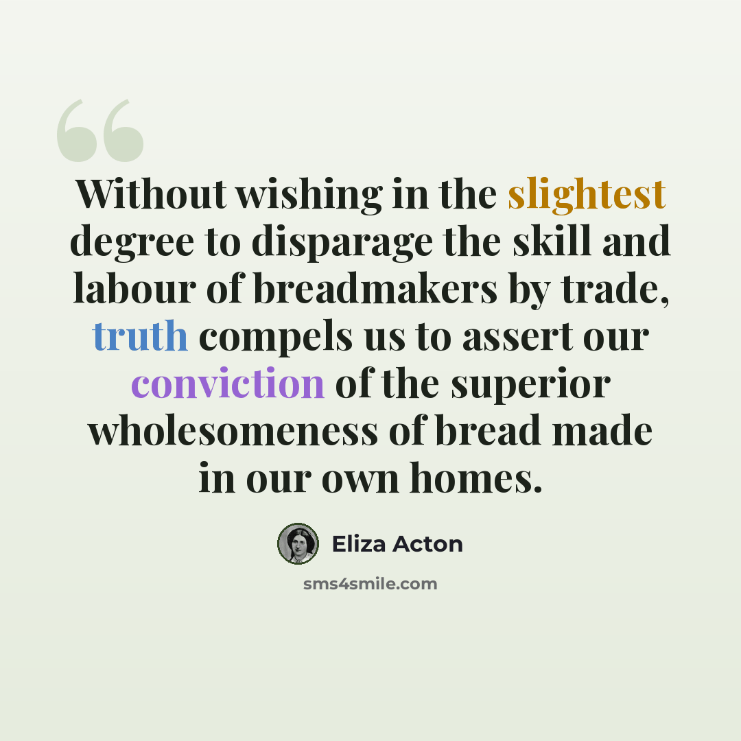 “Without wishing in the slightest degree to disparage the skill and labour of breadmakers by trade, truth compels us to assert our conviction of the superior wholesomeness of bread made in our own homes.” quote by Eliza Acton