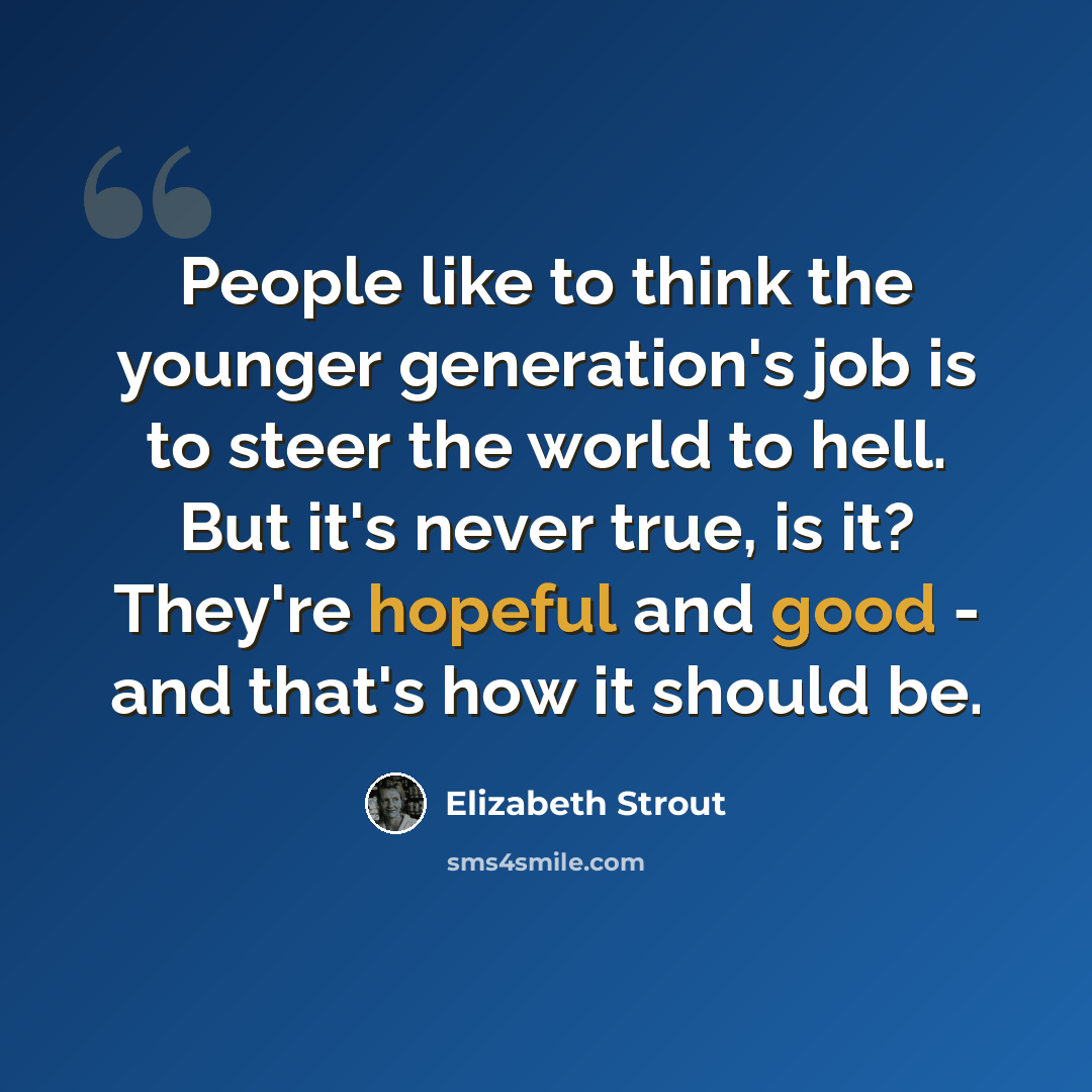 “People like to think the younger generation's job is to steer the world to hell. But it's never true, is it? They're hopeful and good - and that's how it should be.” quote by Elizabeth Strout