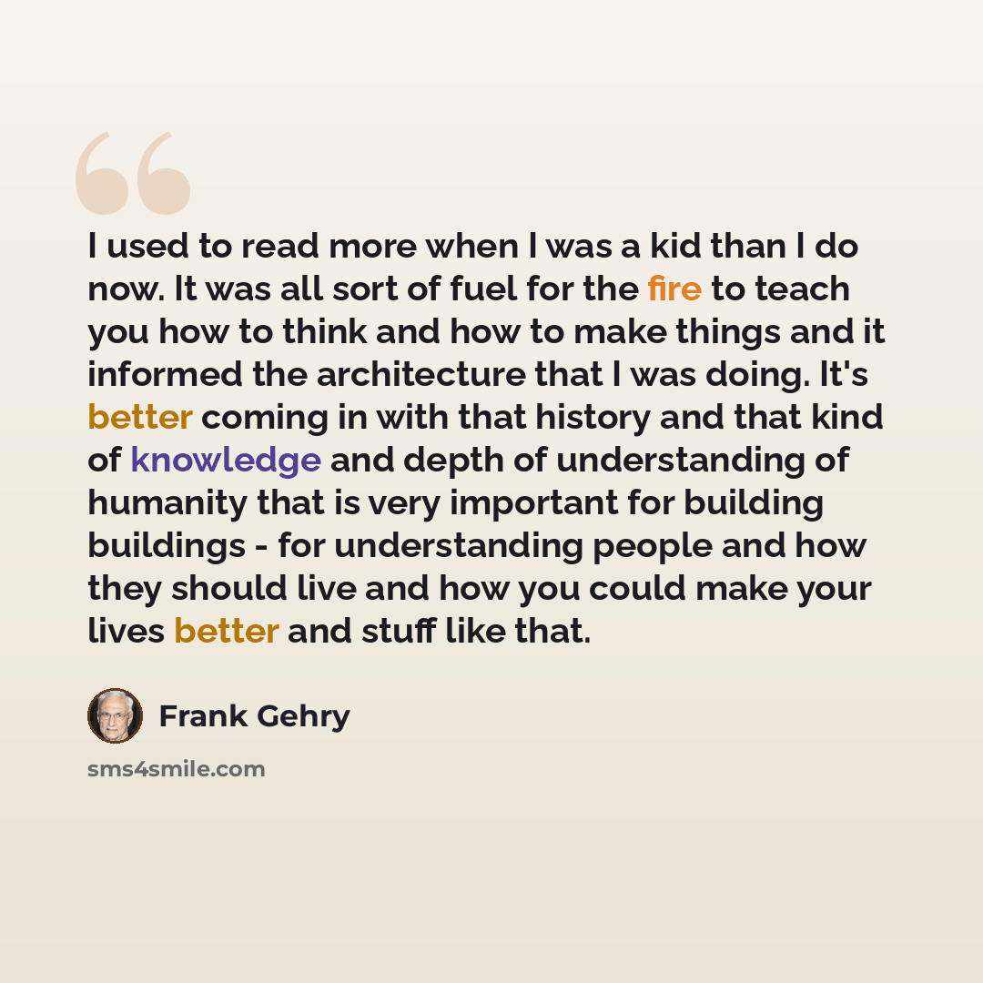 “I used to read more when I was a kid than I do now. It was all sort of fuel for the fire to teach you how to think and how to make things and it informed the architecture that I was doing. It's better coming in with that history and that kind of knowledge and depth of understanding of humanity…” quote by Frank Gehry