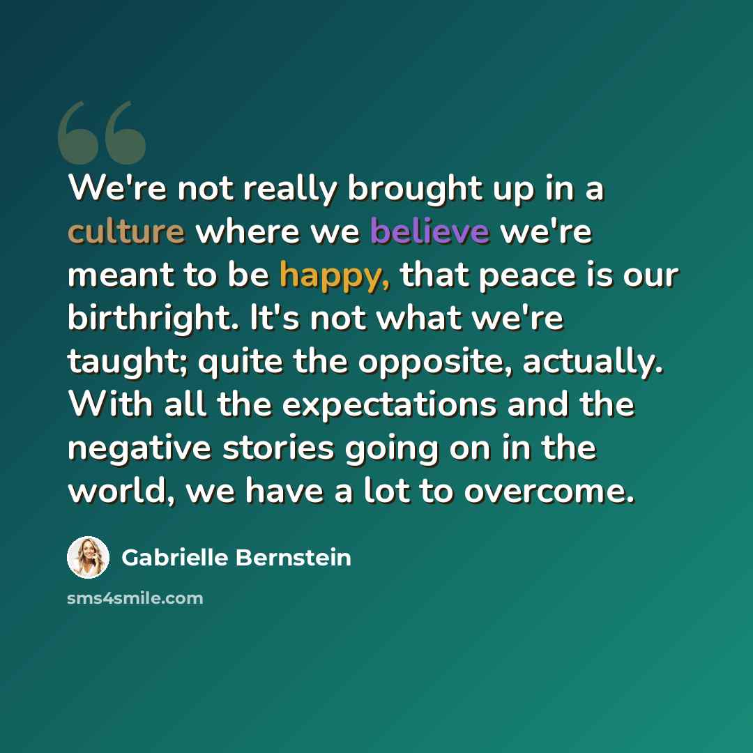 “We're not really brought up in a culture where we believe we're meant to be happy, that peace is our birthright. It's not what we're taught; quite the opposite, actually. With all the expectations and the negative stories going on in the world, we have a lot to overcome.” quote by Gabrielle Bernstein