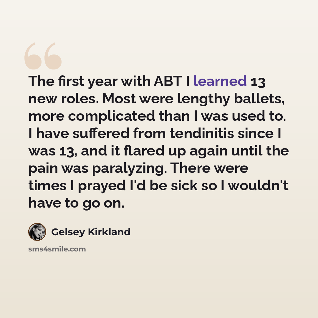 “The first year with ABT I learned 13 new roles. Most were lengthy ballets, more complicated than I was used to. I have suffered from tendinitis since I was 13, and it flared up again until the pain was paralyzing. There were times I prayed I'd be sick so I wouldn't have to go on.” quote by Gelsey Kirkland