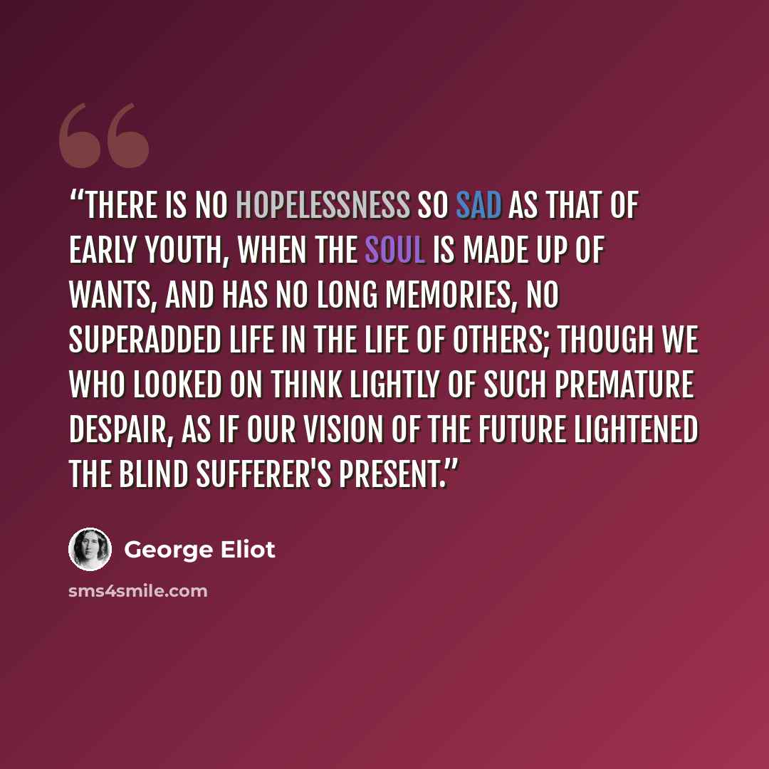 “There is no hopelessness so sad as that of early youth, when the soul is made up of wants, and has no long memories, no superadded life in the life of others; though we who looked on think lightly of such premature despair, as if our vision of the future lightened the blind sufferer's present.” quote by George Eliot