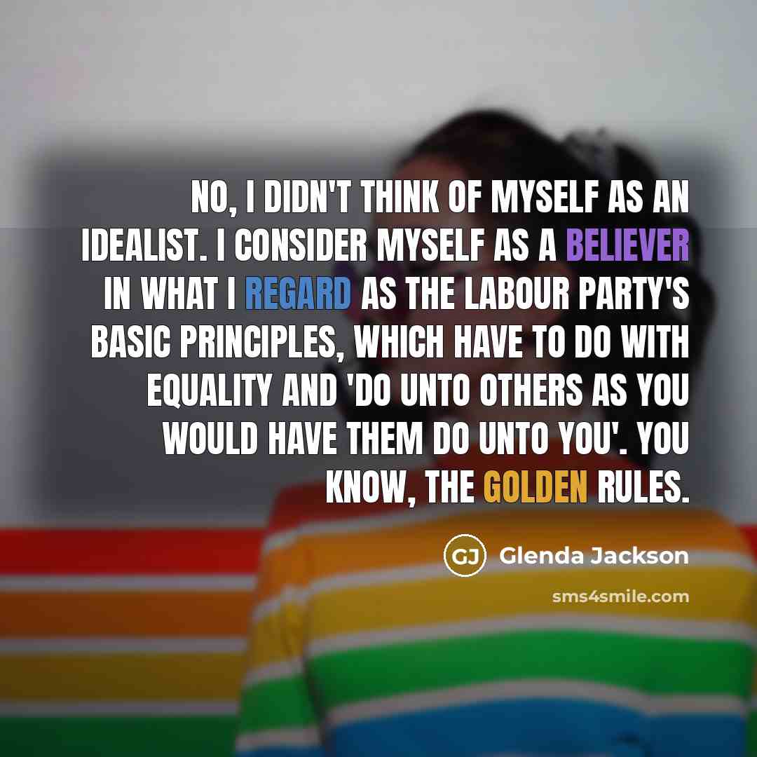 “No, I didn't think of myself as an idealist. I consider myself as a believer in what I regard as the Labour Party's basic principles, which have to do with equality and 'do unto others as you would have them do unto you'. You know, the golden rules.” quote by Glenda Jackson