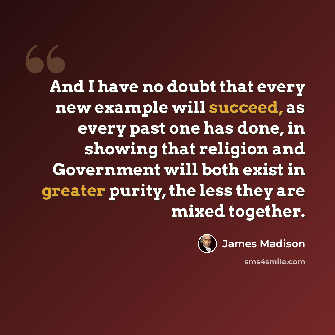 “And I have no doubt that every new example will succeed, as every past one has done, in showing that religion and Government will both exist in greater purity, the less they are mixed together.” quote by James Madison