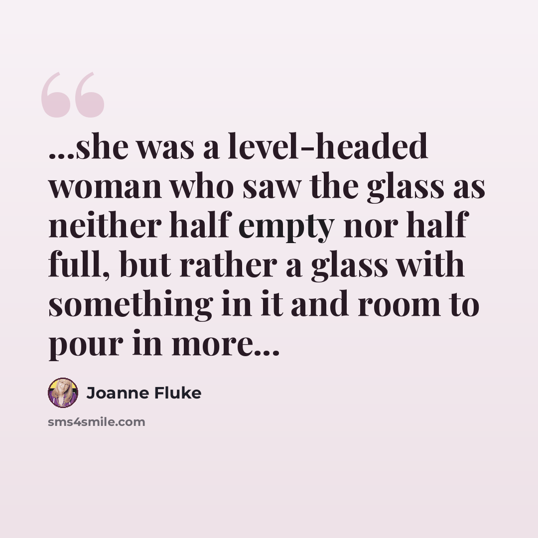 “...she was a level-headed woman who saw the glass as neither half empty nor half full, but rather a glass with something in it and room to pour in more...” quote by Joanne Fluke