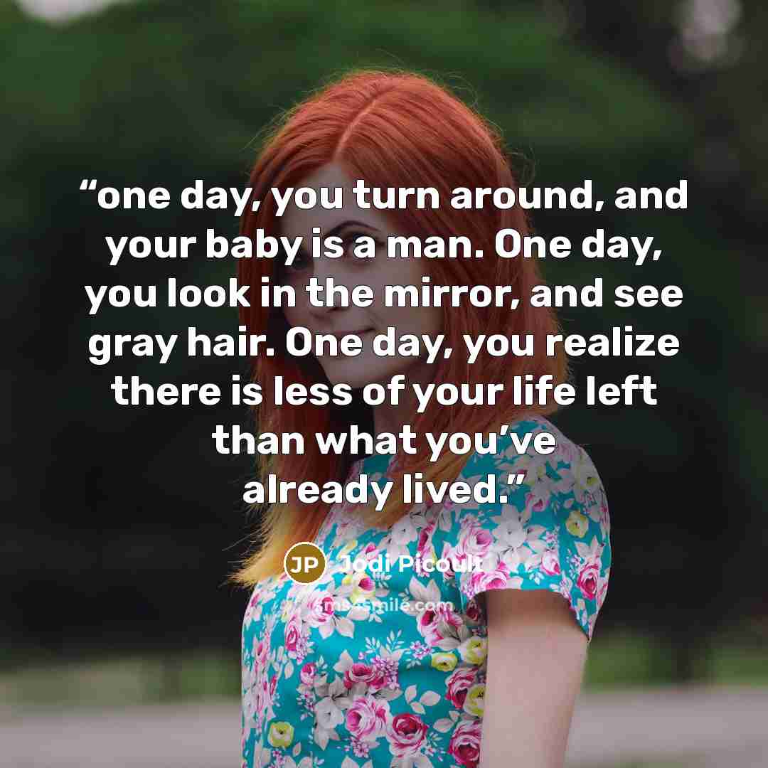 “one day, you turn around, and your baby is a man. One day, you look in the mirror, and see gray hair. One day, you realize there is less of your life left than what you’ve already lived.” quote by Jodi Picoult