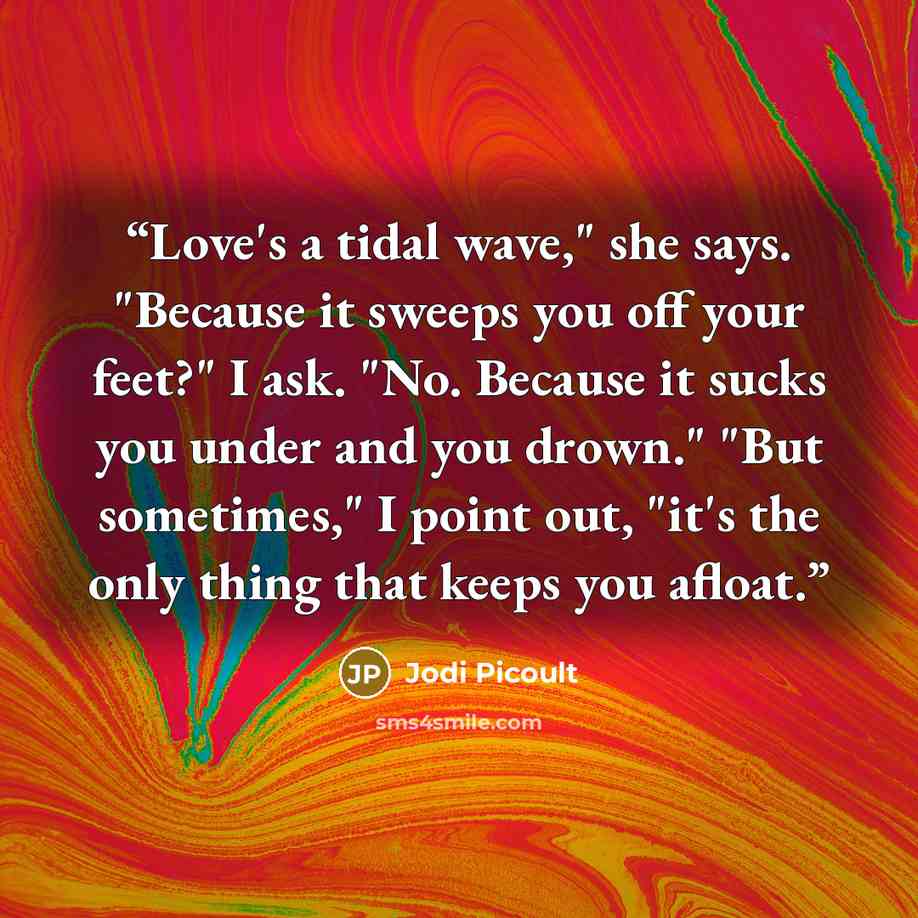 “Love's a tidal wave," she says. "Because it sweeps you off your feet?" I ask. "No. Because it sucks you under and you drown." "But sometimes," I point out, "it's the only thing that keeps you afloat.” quote by Jodi Picoult