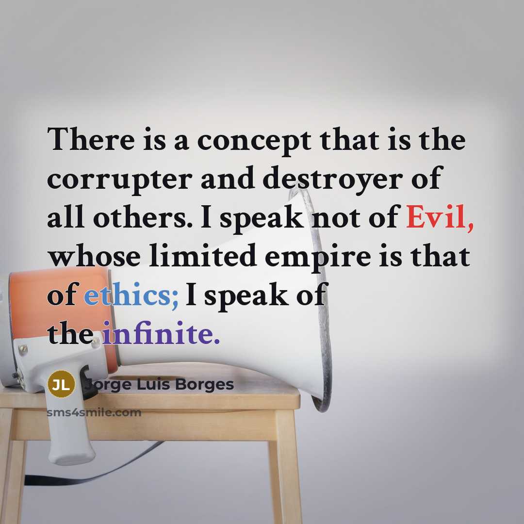 “There is a concept that is the corrupter and destroyer of all others. I speak not of Evil, whose limited empire is that of ethics; I speak of the infinite.” quote by Jorge Luis Borges