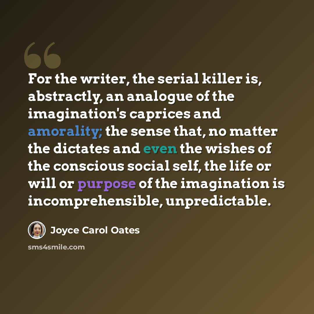 “For the writer, the serial killer is, abstractly, an analogue of the imagination's caprices and amorality; the sense that, no matter the dictates and even the wishes of the conscious social self, the life or will or purpose of the imagination is incomprehensible, unpredictable.” quote by Joyce Carol Oates