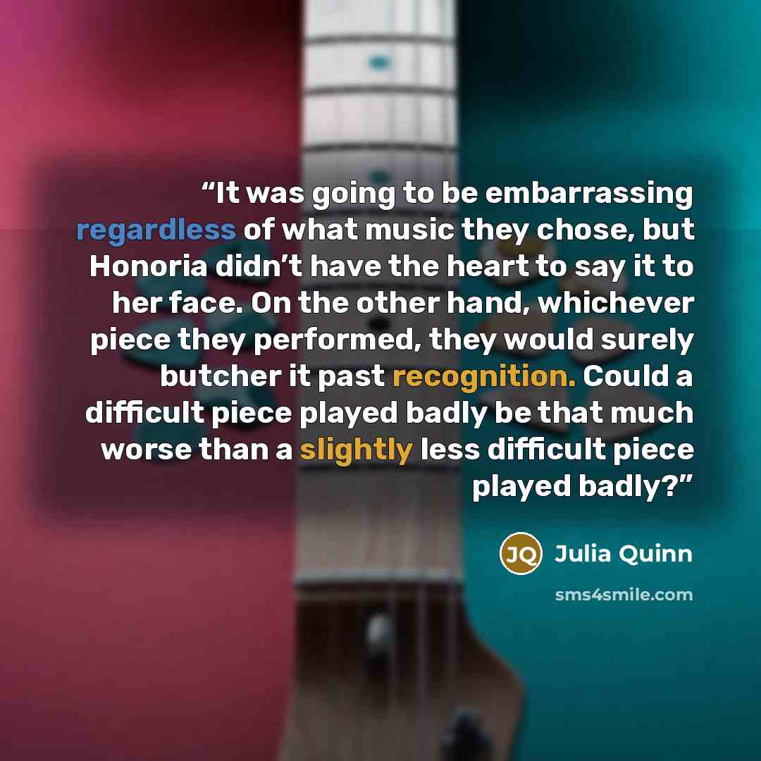 “It was going to be embarrassing regardless of what music they chose, but Honoria didn’t have the heart to say it to her face. On the other hand, whichever piece they performed, they would surely butcher it past recognition. Could a difficult piece played badly be that much worse than a slightly…” quote by Julia Quinn