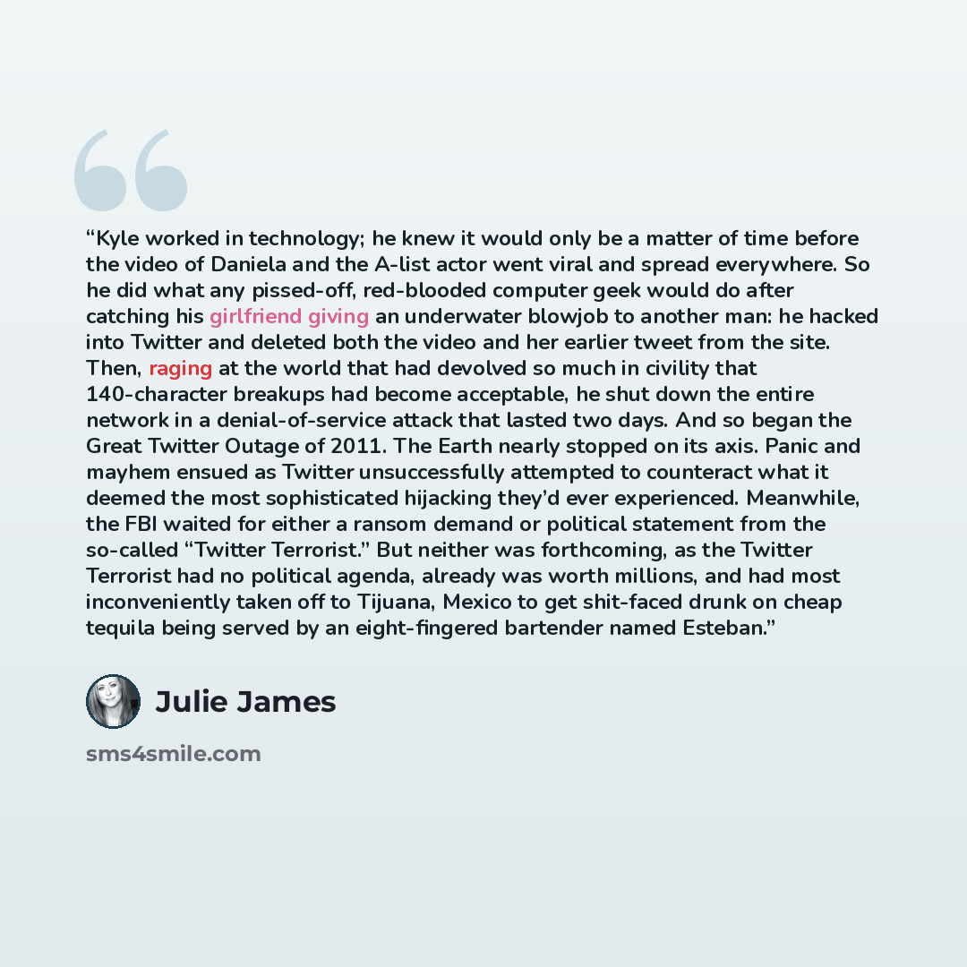 “Kyle worked in technology; he knew it would only be a matter of time before the video of Daniela and the A-list actor went viral and spread everywhere. So he did what any pissed-off, red-blooded computer geek would do after catching his girlfriend giving an underwater blowjob to another man: he…” quote by Julie James