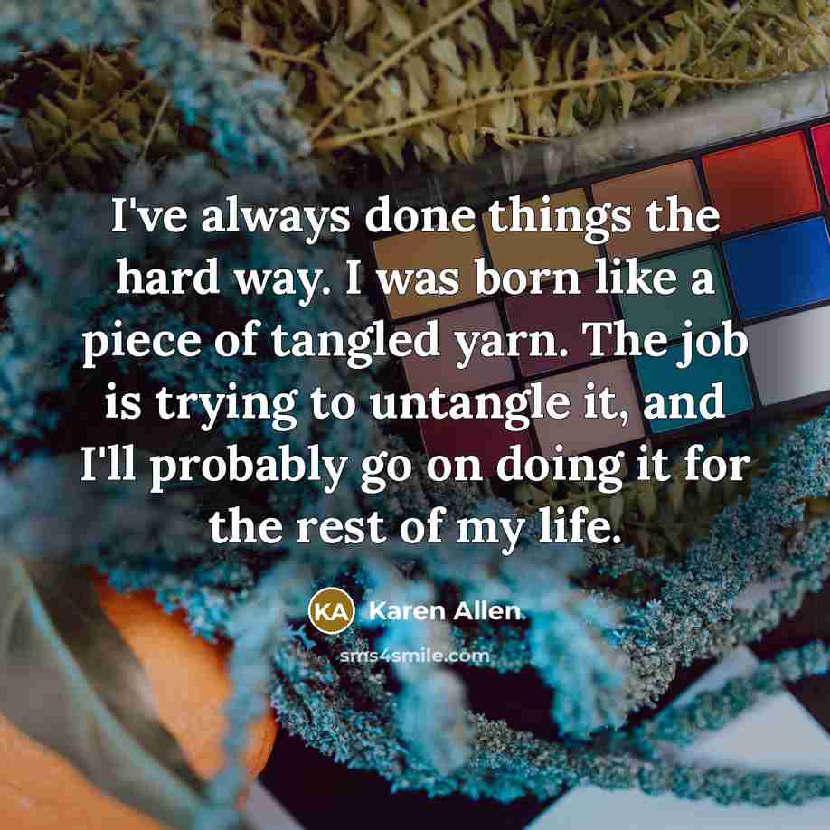 “I've always done things the hard way. I was born like a piece of tangled yarn. The job is trying to untangle it, and I'll probably go on doing it for the rest of my life.” quote by Karen Allen
