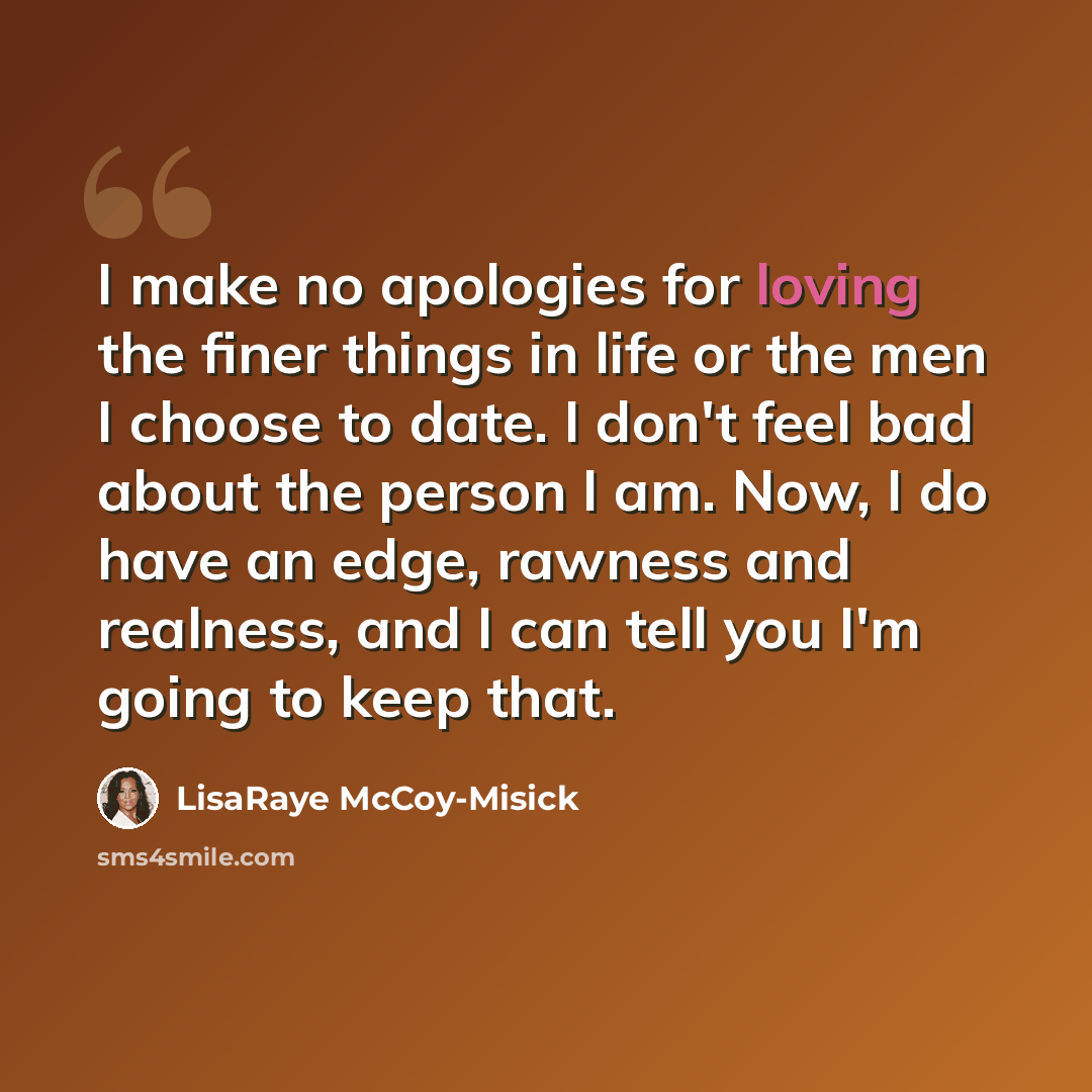 “I make no apologies for loving the finer things in life or the men I choose to date. I don't feel bad about the person I am. Now, I do have an edge, rawness and realness, and I can tell you I'm going to keep that.” quote by LisaRaye McCoy-Misick
