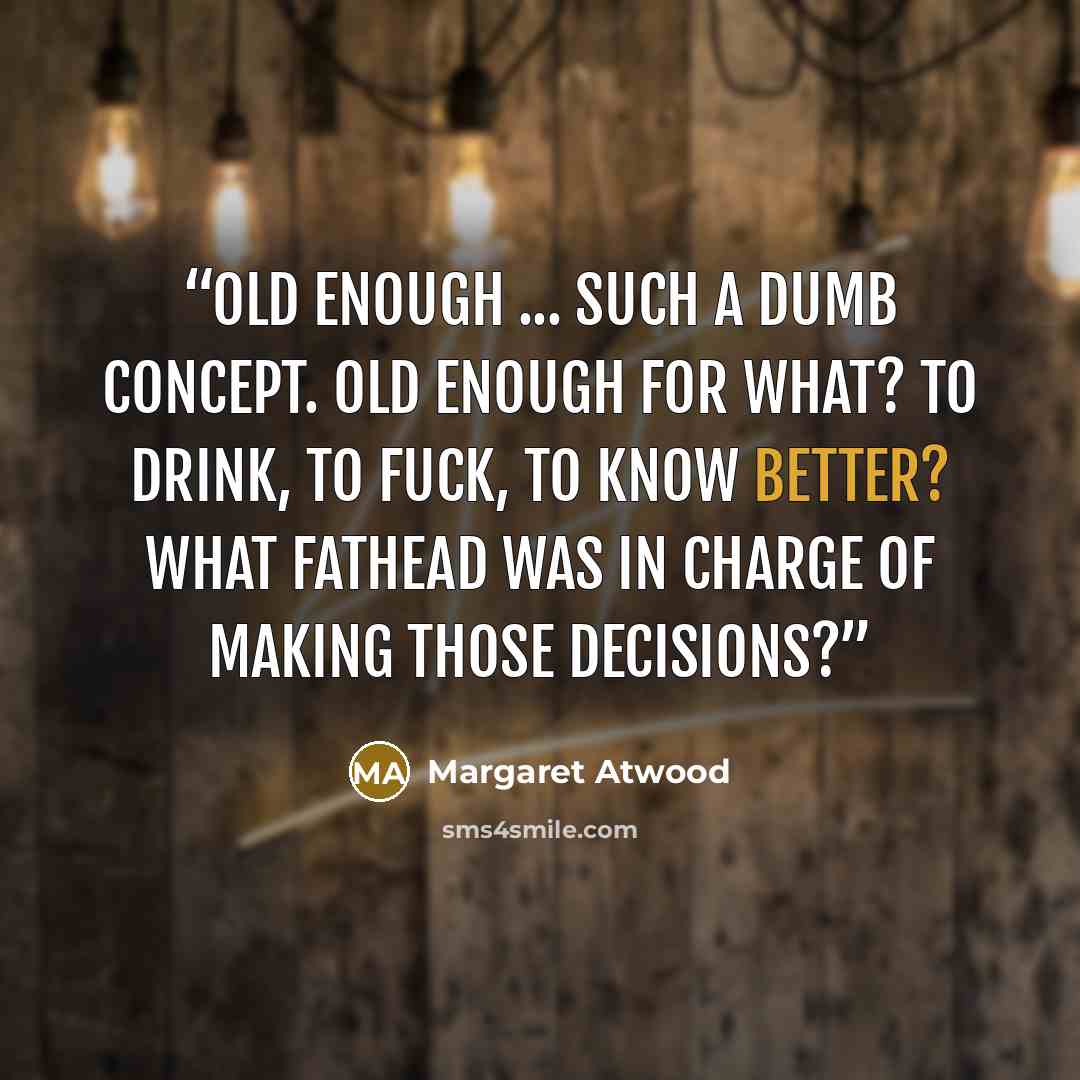 “Old enough ... Such a dumb concept. Old enough for what? To drink, to fuck, to know better? What fathead was in charge of making those decisions?” quote by Margaret Atwood