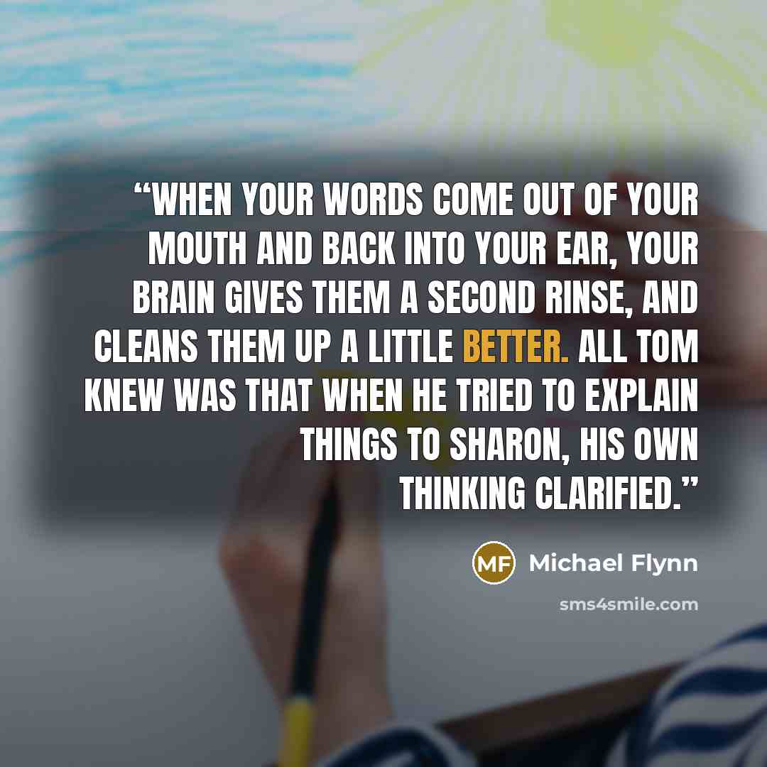 “When your words come out of your mouth and back into your ear, your brain gives them a second rinse, and cleans them up a little better. All Tom knew was that when he tried to explain things to Sharon, his own thinking clarified.” quote by Michael Flynn