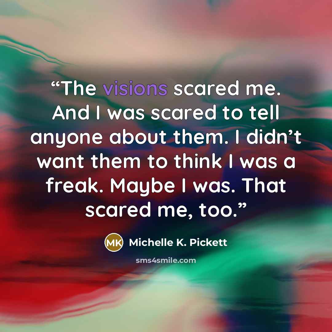 “The visions scared me. And I was scared to tell anyone about them. I didn’t want them to think I was a freak. Maybe I was. That scared me, too.” quote by Michelle K. Pickett