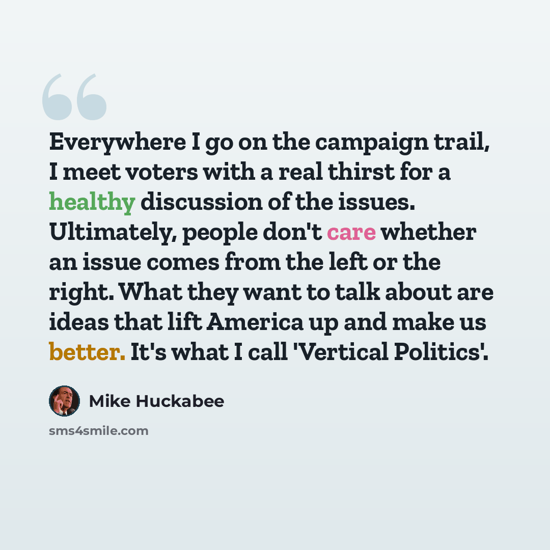 “Everywhere I go on the campaign trail, I meet voters with a real thirst for a healthy discussion of the issues. Ultimately, people don't care whether an issue comes from the left or the right. What they want to talk about are ideas that lift America up and make us better. It's what I call…” quote by Mike Huckabee