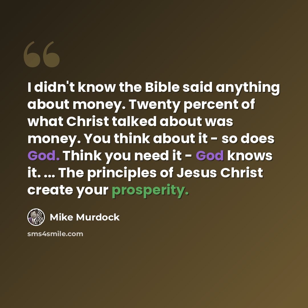 “I didn't know the Bible said anything about money. Twenty percent of what Christ talked about was money. You think about it - so does God. Think you need it - God knows it. ... The principles of Jesus Christ create your prosperity.” quote by Mike Murdock