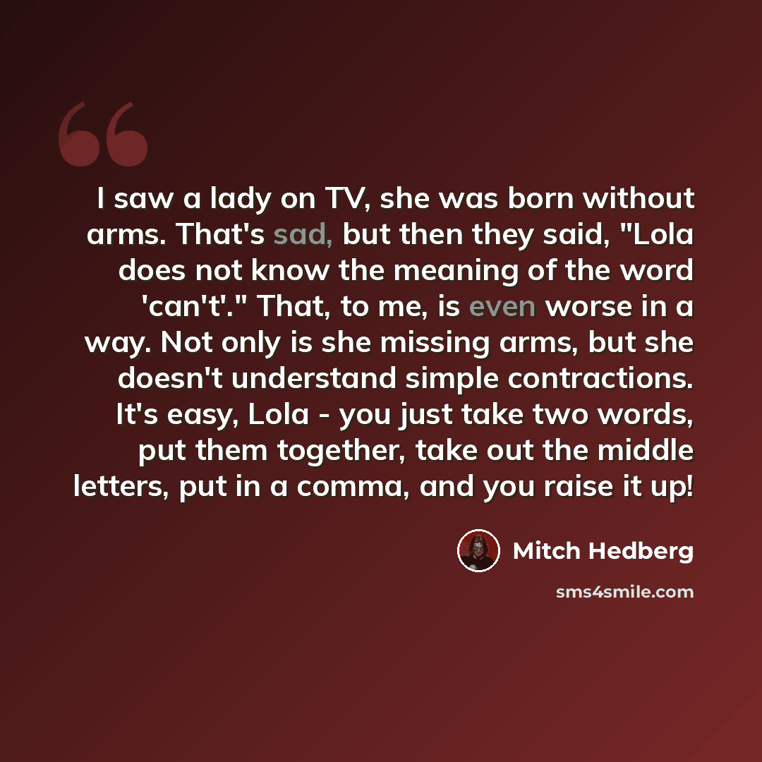 “I saw a lady on TV, she was born without arms. That's sad, but then they said, "Lola does not know the meaning of the word 'can't'." That, to me, is even worse in a way. Not only is she missing arms, but she doesn't understand simple contractions. It's easy, Lola - you just take two words, put…” quote by Mitch Hedberg