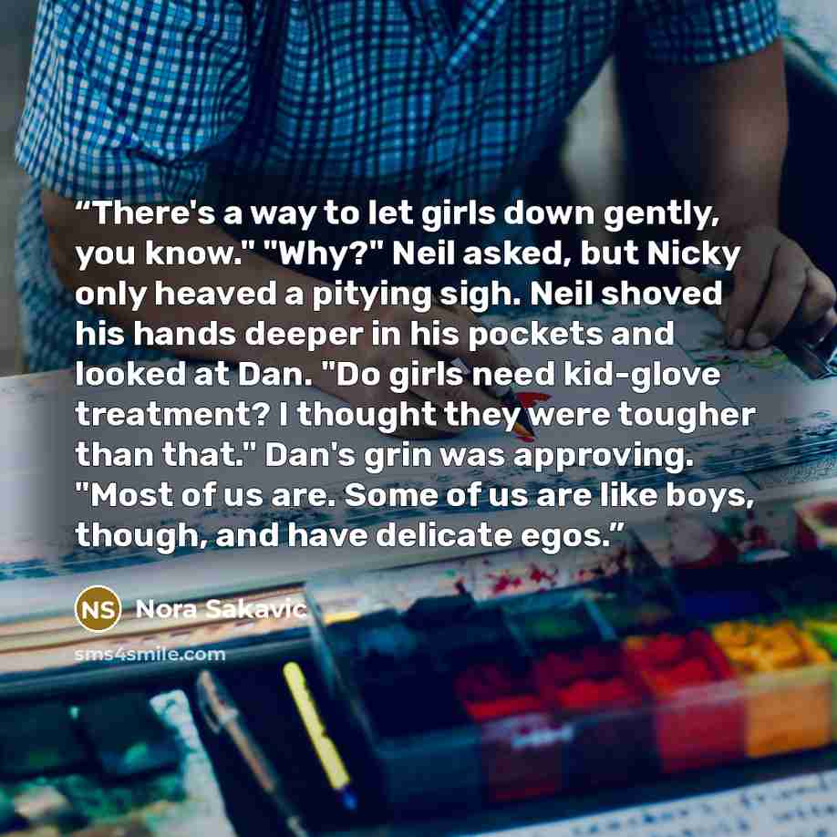 “There's a way to let girls down gently, you know." "Why?" Neil asked, but Nicky only heaved a pitying sigh. Neil shoved his hands deeper in his pockets and looked at Dan. "Do girls need kid-glove treatment? I thought they were tougher than that." Dan's grin was approving. "Most of us are. Some of…” quote by Nora Sakavic