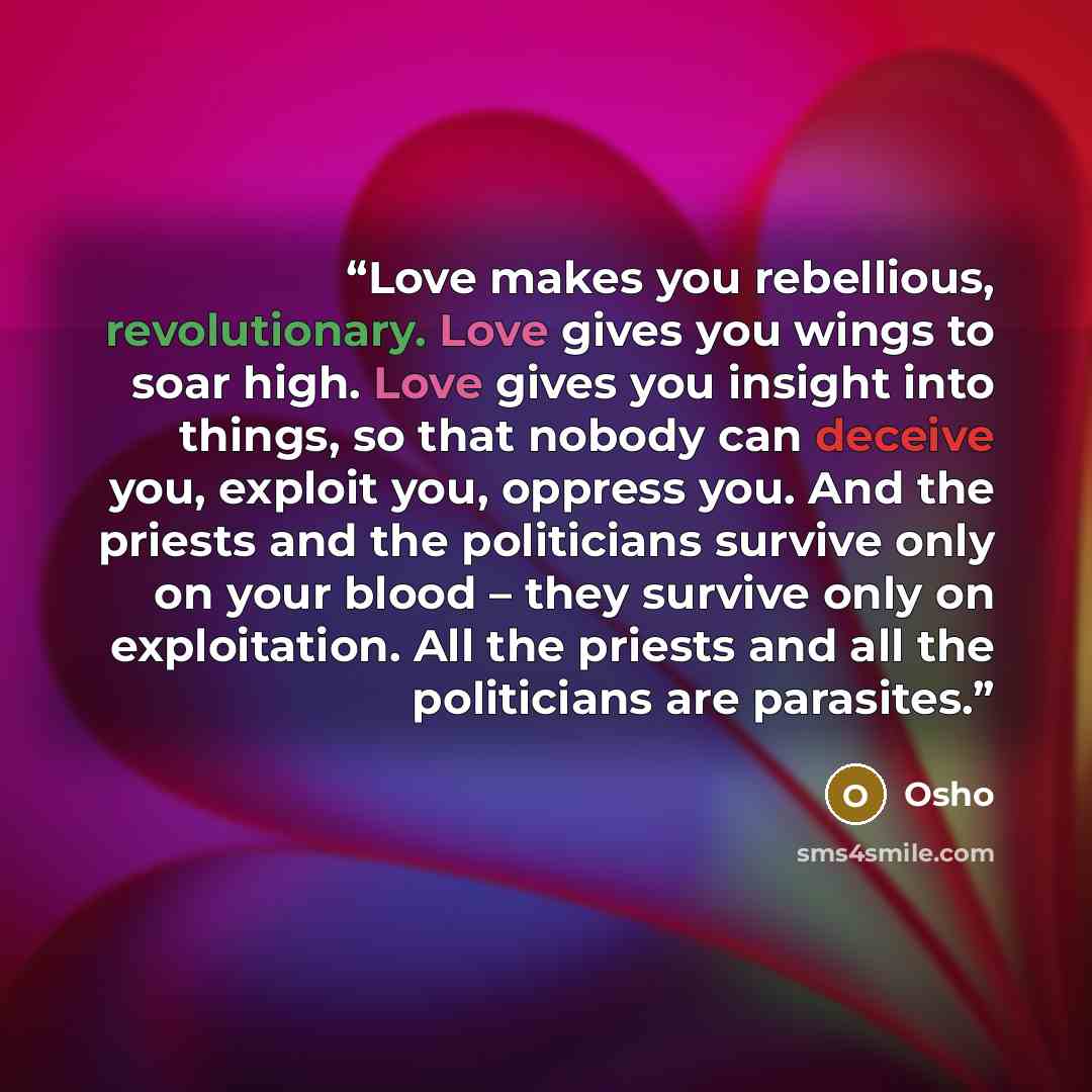 “Love makes you rebellious, revolutionary. Love gives you wings to soar high. Love gives you insight into things, so that nobody can deceive you, exploit you, oppress you. And the priests and the politicians survive only on your blood – they survive only on exploitation. All the priests and all the…” quote by Osho