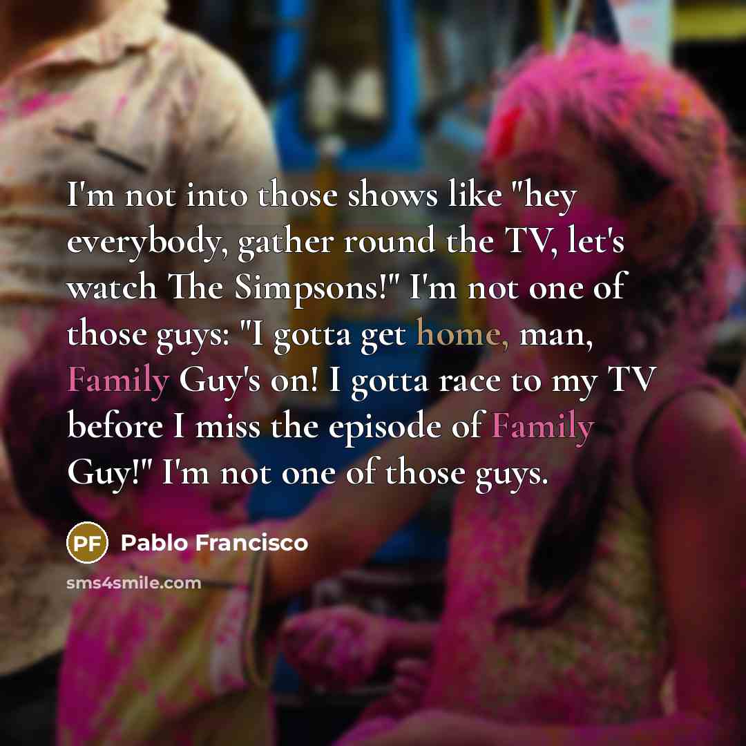 “I'm not into those shows like "hey everybody, gather round the TV, let's watch The Simpsons!" I'm not one of those guys: "I gotta get home, man, Family Guy's on! I gotta race to my TV before I miss the episode of Family Guy!" I'm not one of those guys.” quote by Pablo Francisco