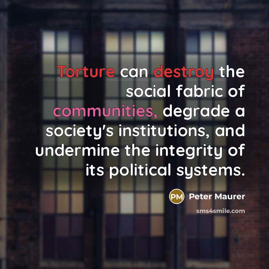 “Torture can destroy the social fabric of communities, degrade a society's institutions, and undermine the integrity of its political systems.” quote by Peter Maurer