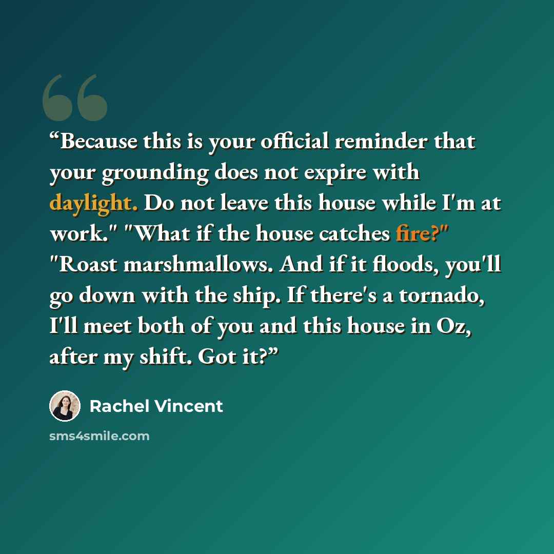 “Because this is your official reminder that your grounding does not expire with daylight. Do not leave this house while I'm at work." "What if the house catches fire?" "Roast marshmallows. And if it floods, you'll go down with the ship. If there's a tornado, I'll meet both of you and this house in…” quote by Rachel Vincent