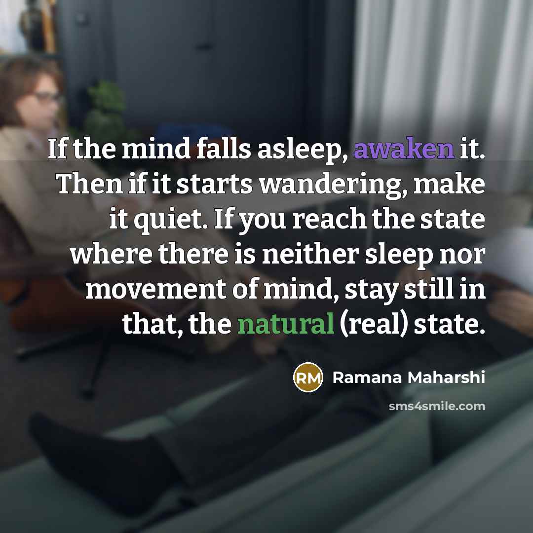 “If the mind falls asleep, awaken it. Then if it starts wandering, make it quiet. If you reach the state where there is neither sleep nor movement of mind, stay still in that, the natural (real) state.” quote by Ramana Maharshi