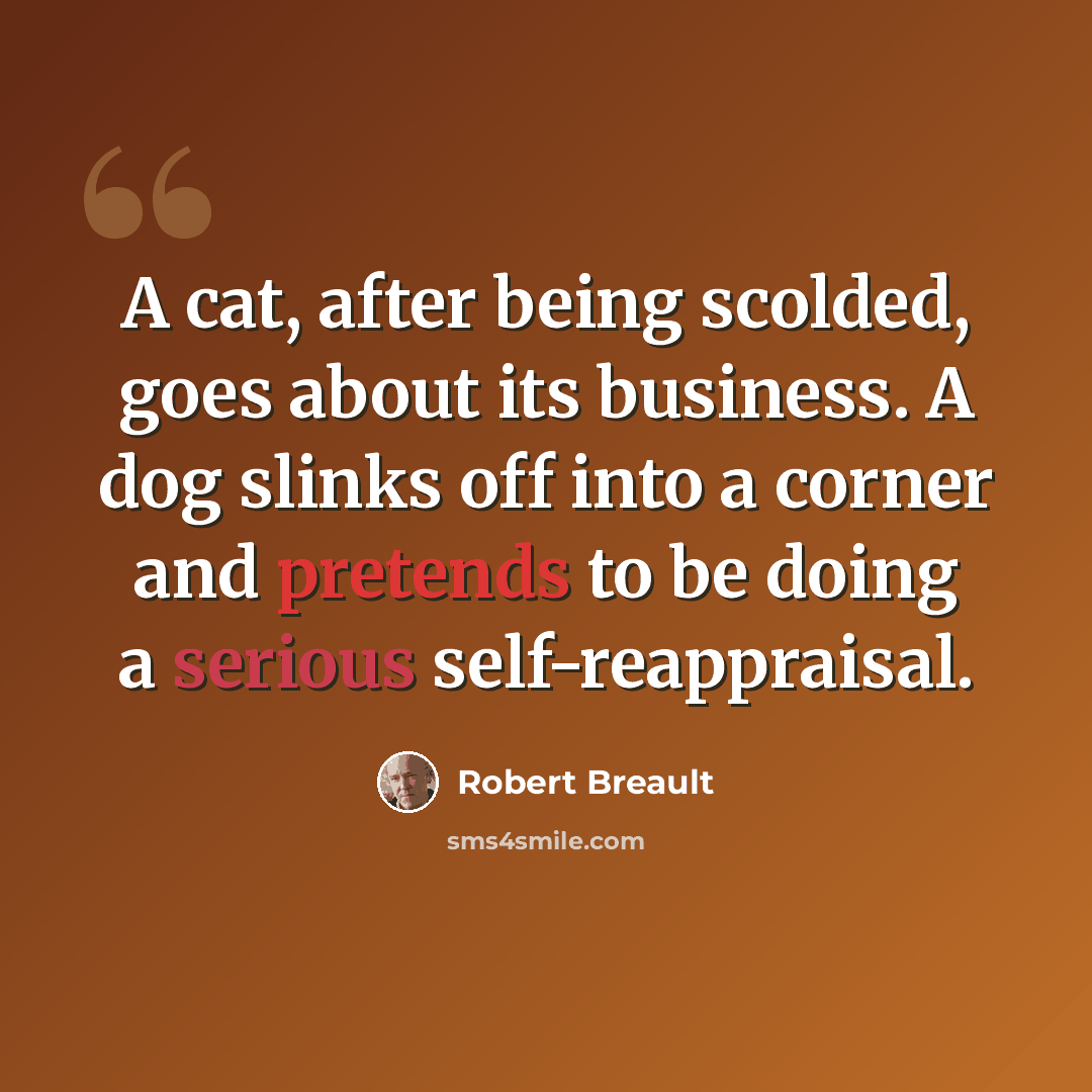 “A cat, after being scolded, goes about its business. A dog slinks off into a corner and pretends to be doing a serious self-reappraisal.” quote by Robert Breault