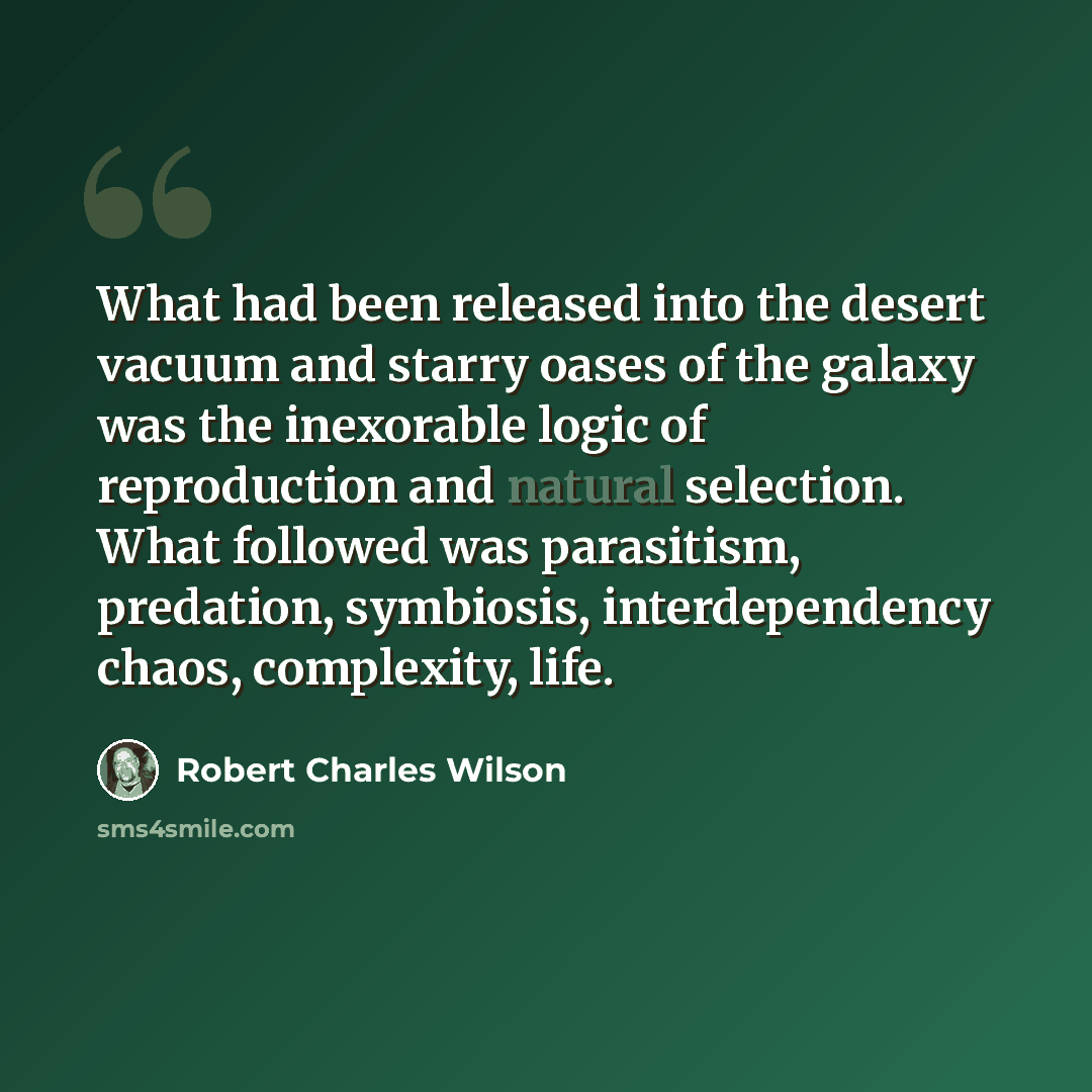“What had been released into the desert vacuum and starry oases of the galaxy was the inexorable logic of reproduction and natural selection. What followed was parasitism, predation, symbiosis, interdependency chaos, complexity, life.” quote by Robert Charles Wilson