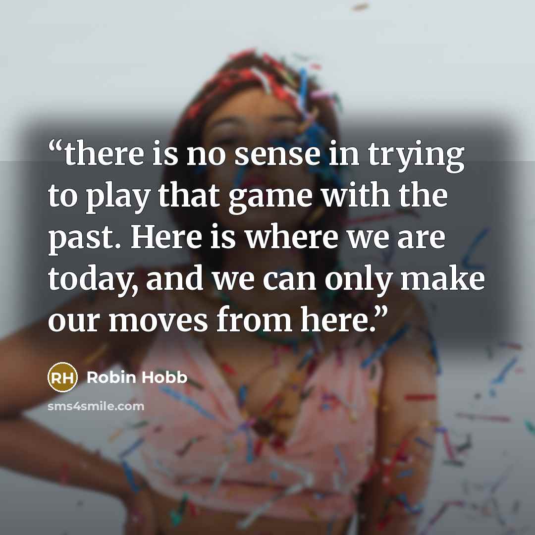 “there is no sense in trying to play that game with the past. Here is where we are today, and we can only make our moves from here.” quote by Robin Hobb