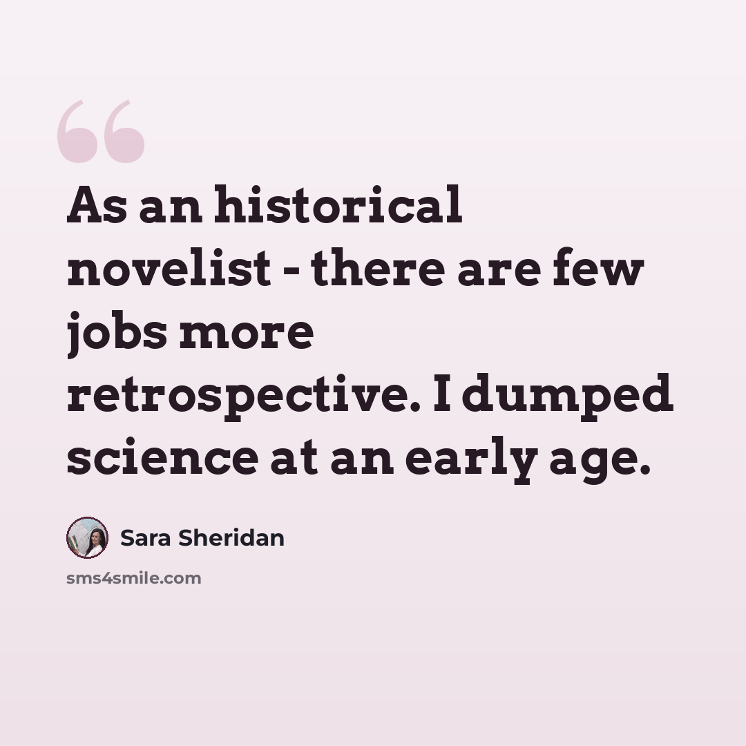 “As an historical novelist - there are few jobs more retrospective. I dumped science at an early age.” quote by Sara Sheridan
