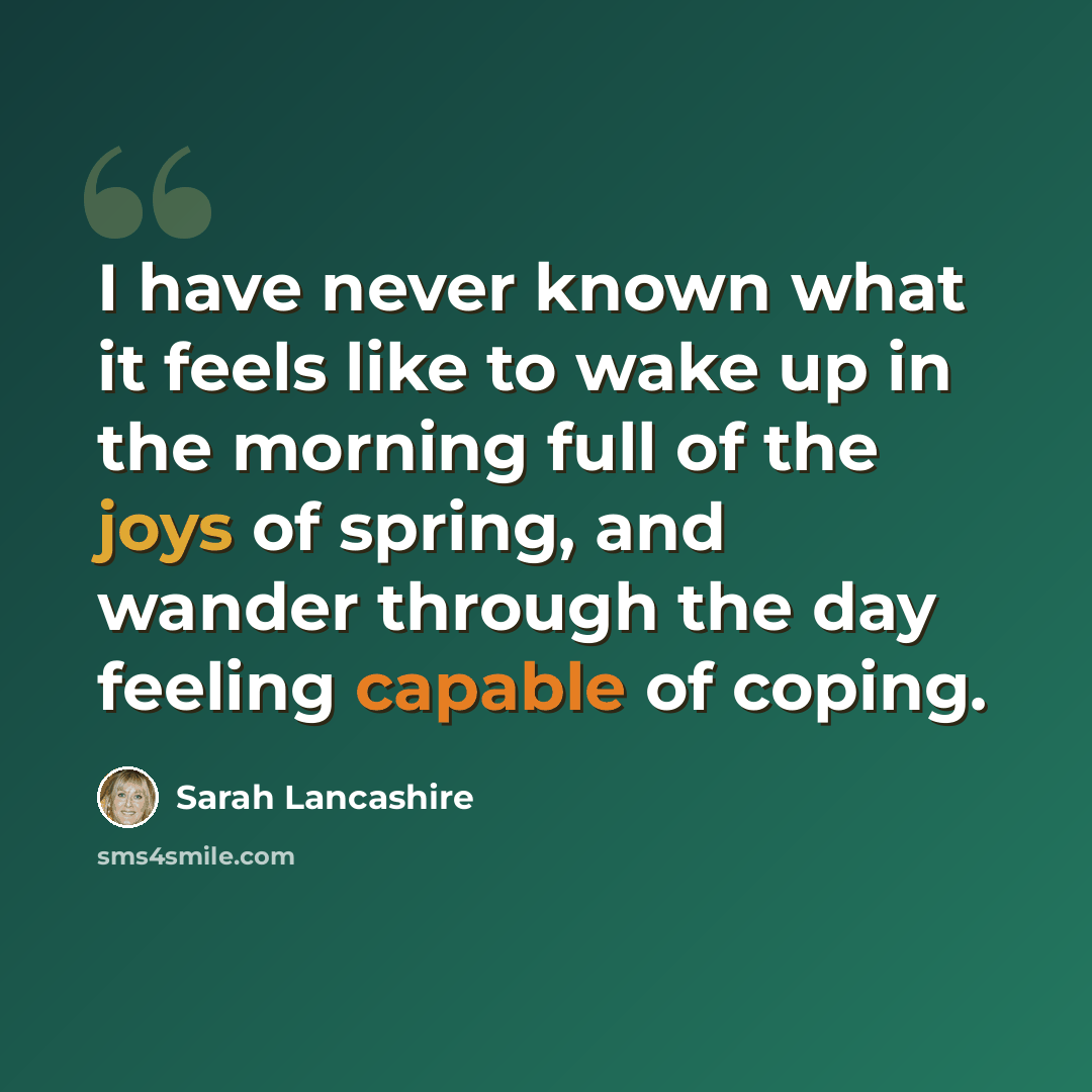 “I have never known what it feels like to wake up in the morning full of the joys of spring, and wander through the day feeling capable of coping.” quote by Sarah Lancashire