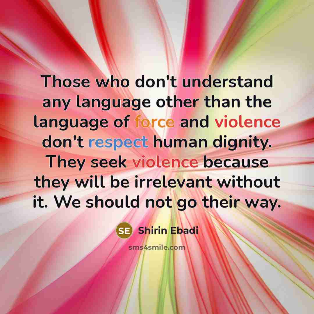 “Those who don't understand any language other than the language of force and violence don't respect human dignity. They seek violence because they will be irrelevant without it. We should not go their way.” quote by Shirin Ebadi