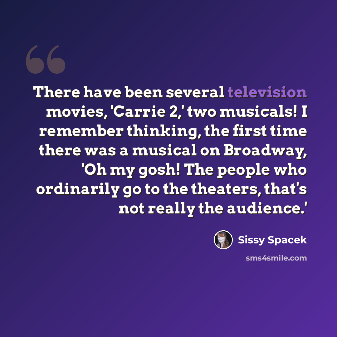 “There have been several television movies, 'Carrie 2,' two musicals! I remember thinking, the first time there was a musical on Broadway, 'Oh my gosh! The people who ordinarily go to the theaters, that's not really the audience.'” quote by Sissy Spacek