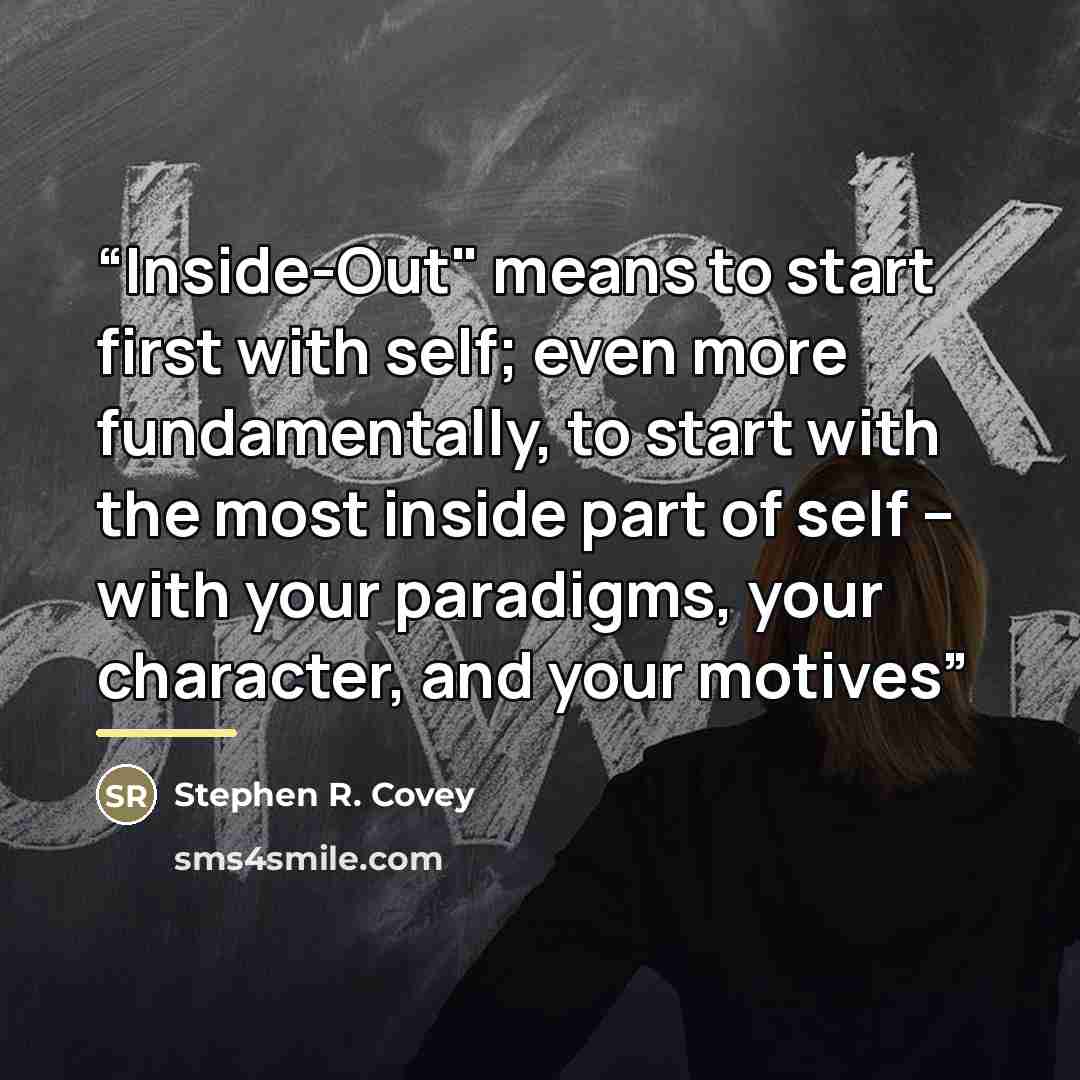 “Inside-Out" means to start first with self; even more fundamentally, to start with the most inside part of self -- with your paradigms, your character, and your motives” quote by Stephen R. Covey