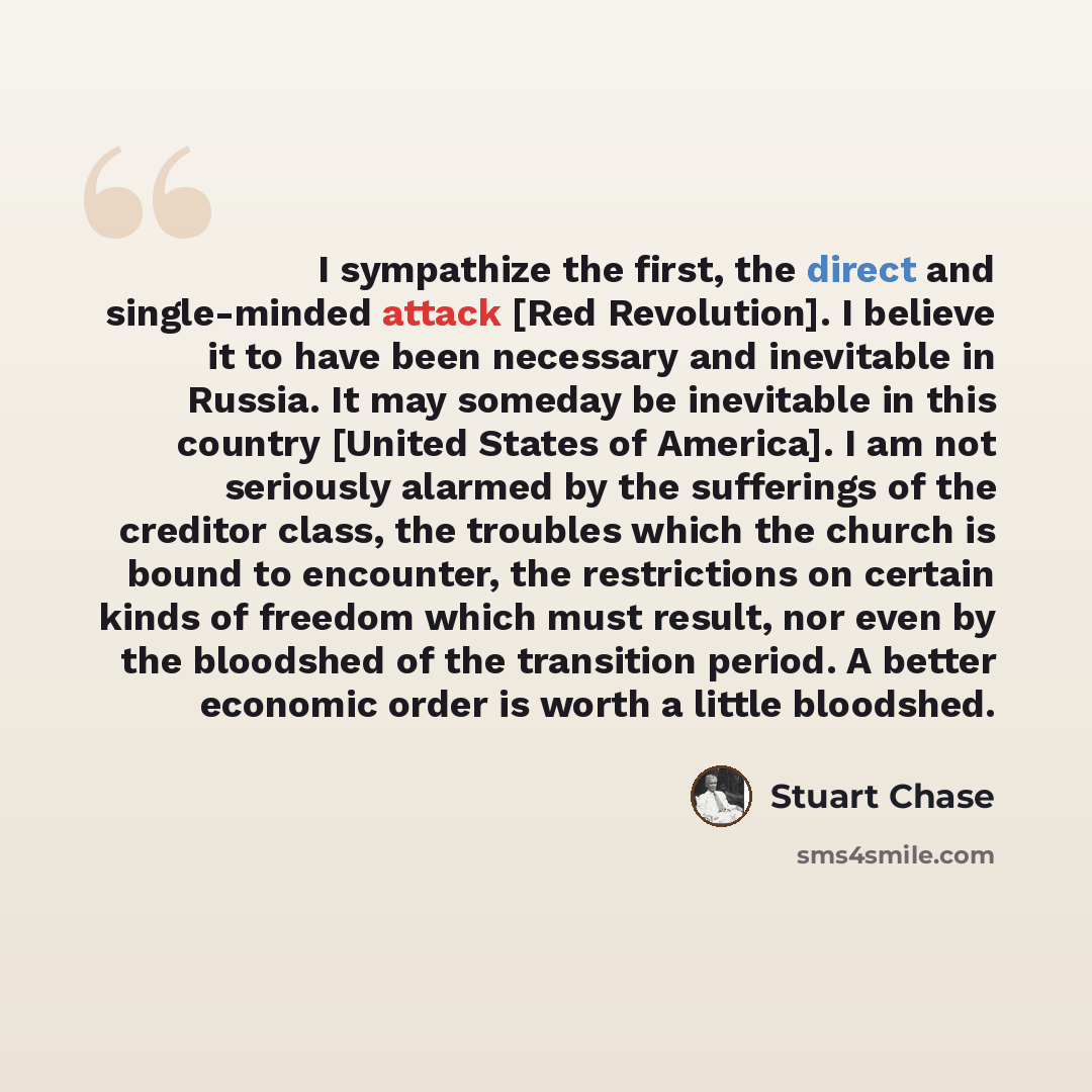 “I sympathize the first, the direct and single-minded attack [Red Revolution]. I believe it to have been necessary and inevitable in Russia. It may someday be inevitable in this country [United States of America]. I am not seriously alarmed by the sufferings of the creditor class, the troubles…” quote by Stuart Chase