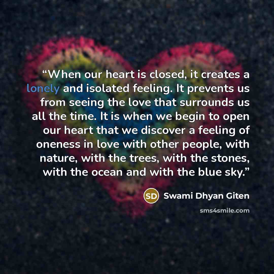 “When our heart is closed, it creates a lonely and isolated feeling. It prevents us from seeing the love that surrounds us all the time. It is when we begin to open our heart that we discover a feeling of oneness in love with other people, with nature, with the trees, with the stones, with the…” quote by Swami Dhyan Giten