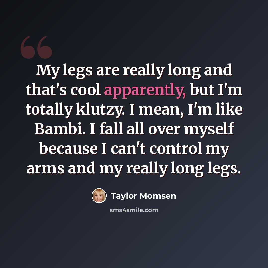 “My legs are really long and that's cool apparently, but I'm totally klutzy. I mean, I'm like Bambi. I fall all over myself because I can't control my arms and my really long legs.” quote by Taylor Momsen