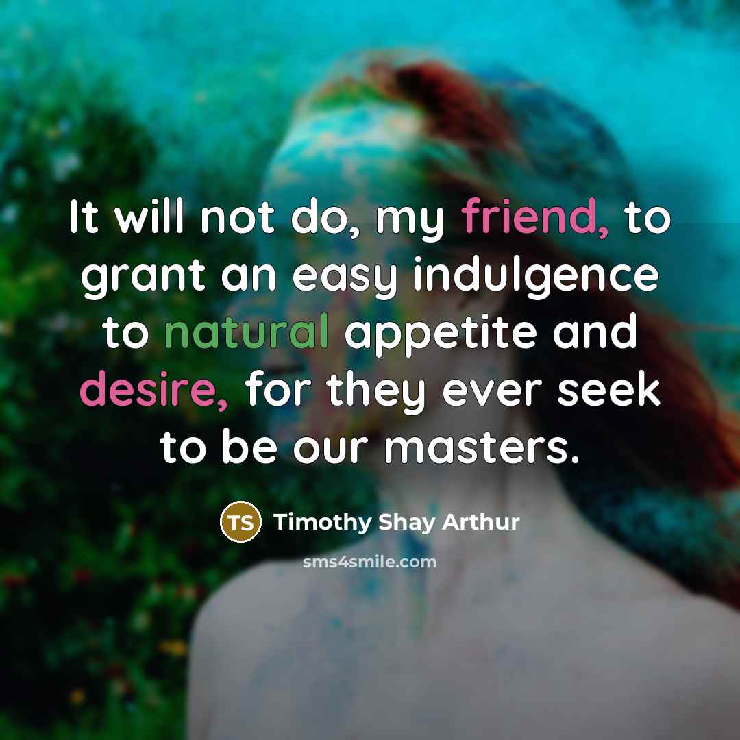 “It will not do, my friend, to grant an easy indulgence to natural appetite and desire, for they ever seek to be our masters.” quote by Timothy Shay Arthur