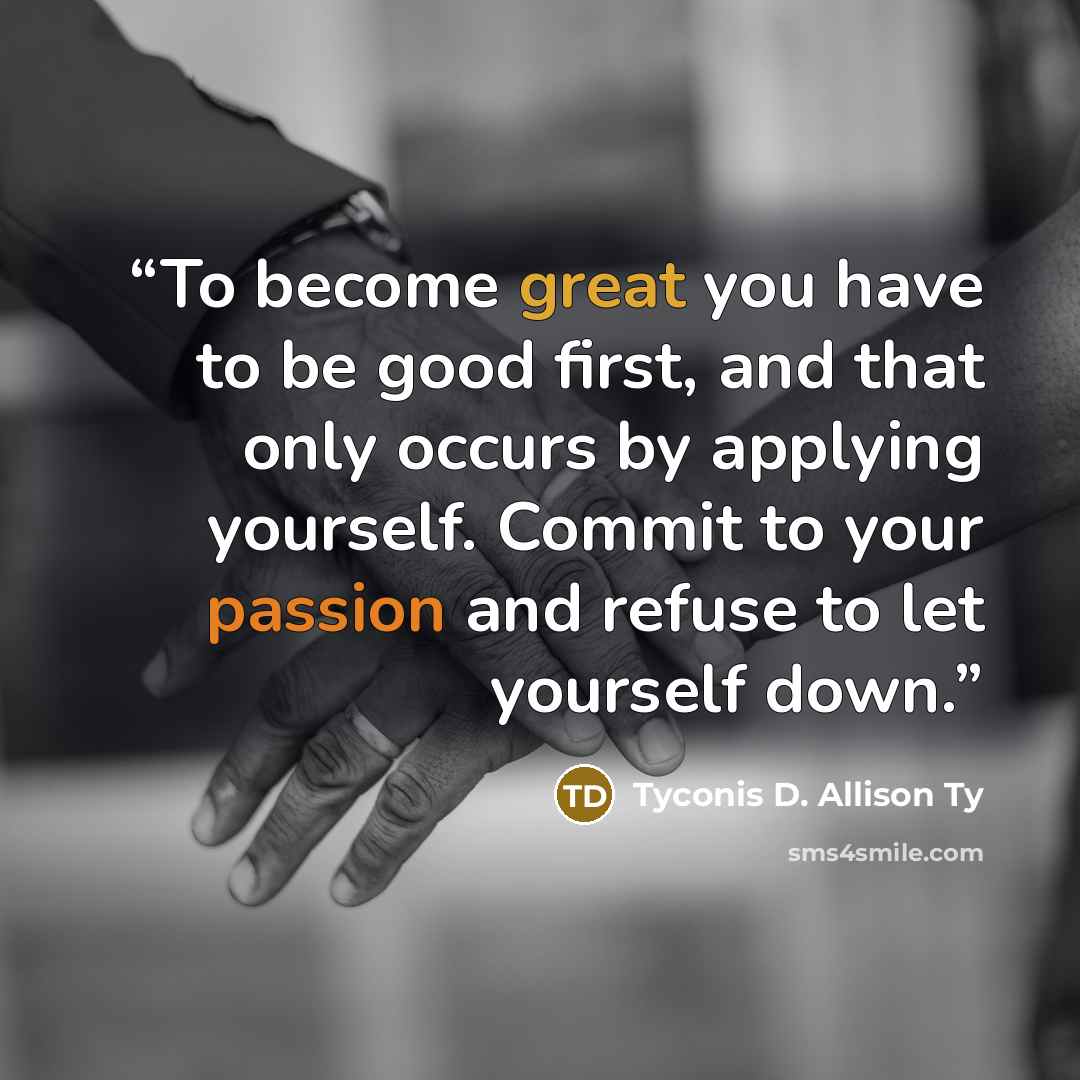 “To become great you have to be good first, and that only occurs by applying yourself. Commit to your passion and refuse to let yourself down.” quote by Tyconis D. Allison Ty