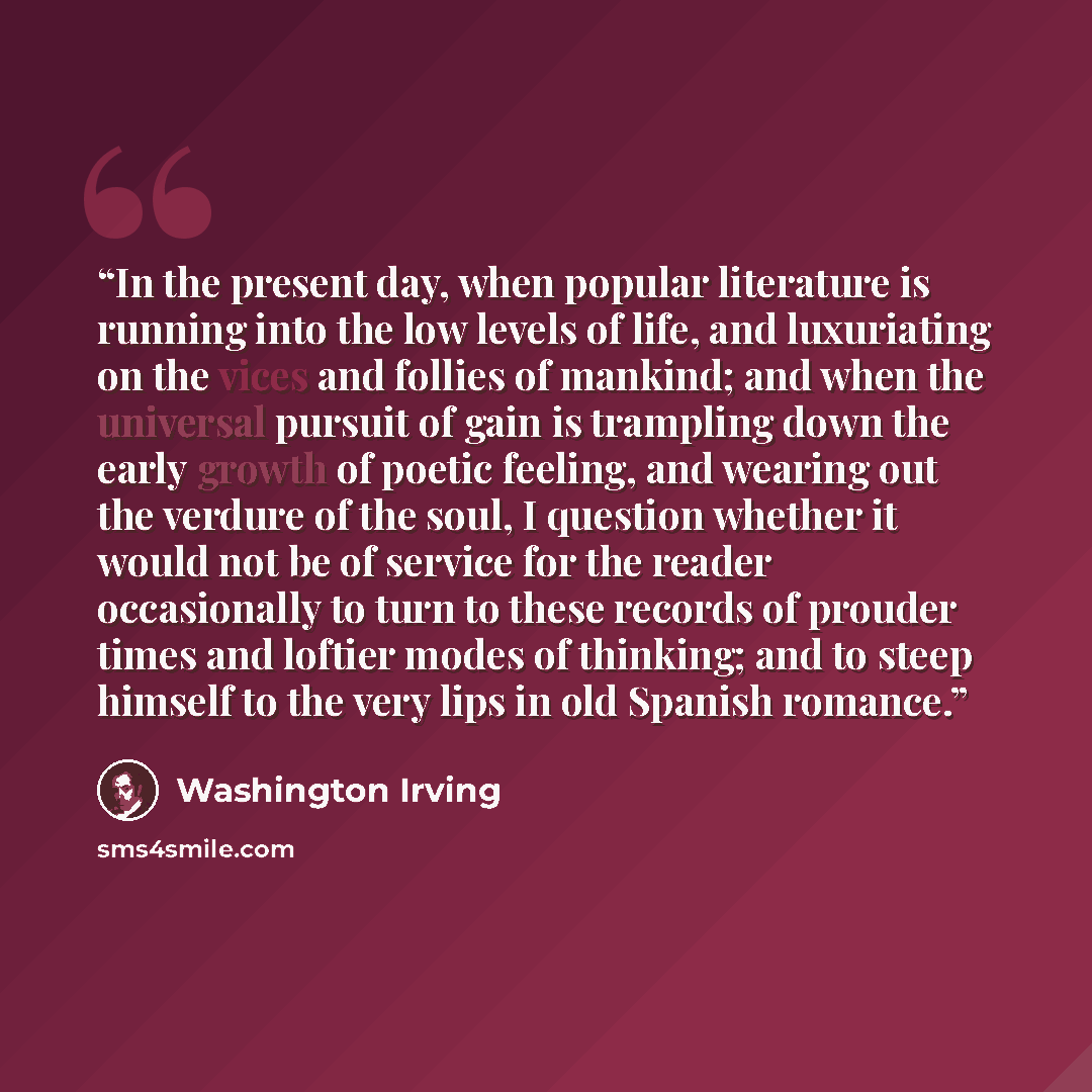 “In the present day, when popular literature is running into the low levels of life, and luxuriating on the vices and follies of mankind; and when the universal pursuit of gain is trampling down the early growth of poetic feeling, and wearing out the verdure of the soul, I question whether it would…” quote by Washington Irving